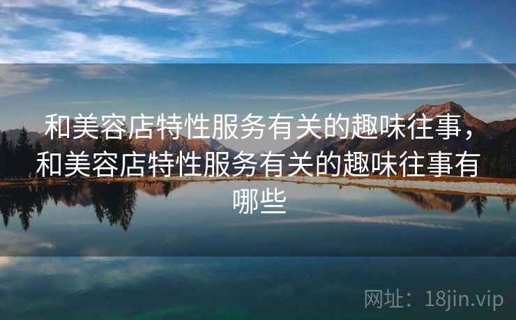 和美容店特性服务有关的趣味往事,和美容店特性服务有关的趣味往事有哪些 和美容店特性服务有关的趣味往事,和美容店特性服务有关的趣味往事有哪些