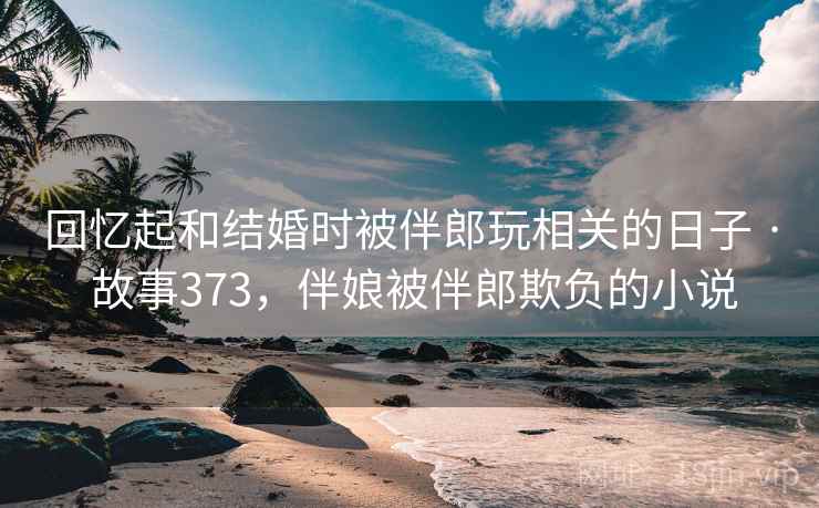 回忆起和结婚时被伴郎玩相关的日子 · 故事373，伴娘被伴郎欺负的小说