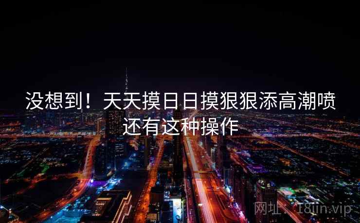 没想到！天天摸日日摸狠狠添高潮喷还有这种操作