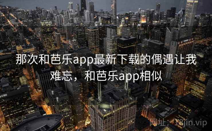 那次和芭乐app最新下载的偶遇让我难忘，和芭乐app相似