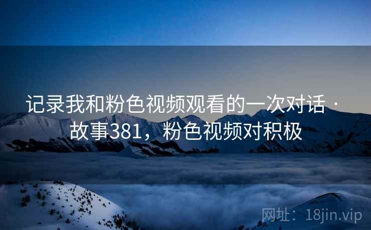 记录我和粉色视频观看的一次对话 · 故事381，粉色视频对积极