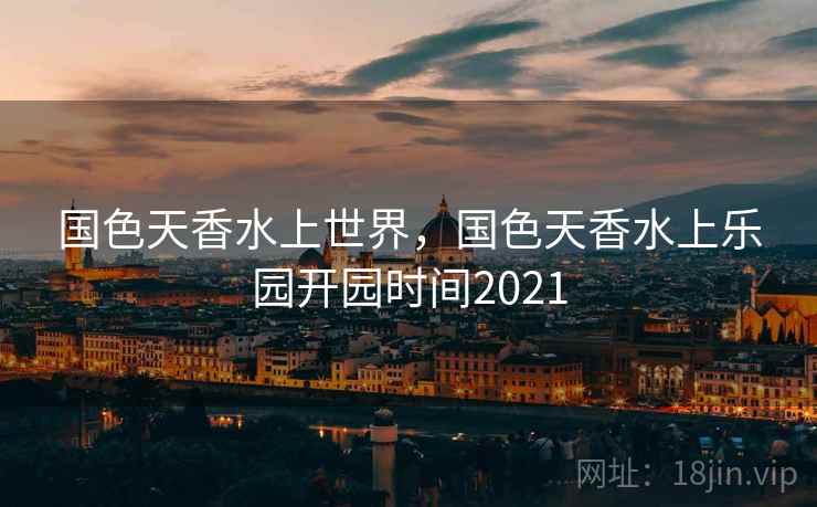 国色天香水上世界，国色天香水上乐园开园时间2021