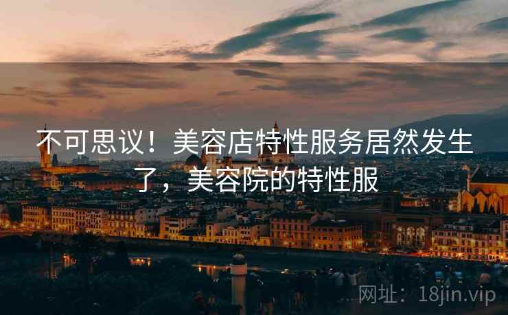 不可思议！美容店特性服务居然发生了，美容院的特性服