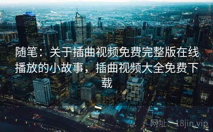 随笔:关于插曲视频免费完整版在线播放的小故事,插曲视频大全免费下载 随笔:关于插曲视频免费完整版在线播放的小故事,插曲视频大全免费下载