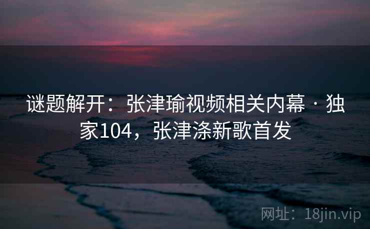 谜题解开：张津瑜视频相关内幕 · 独家104，张津涤新歌首发