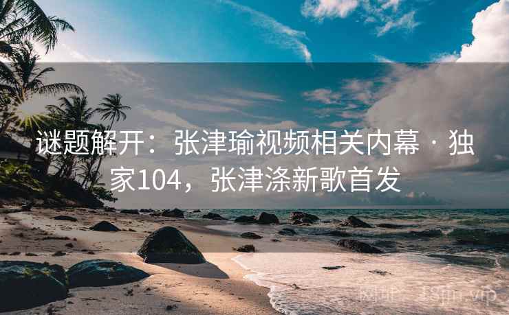 谜题解开：张津瑜视频相关内幕 · 独家104，张津涤新歌首发