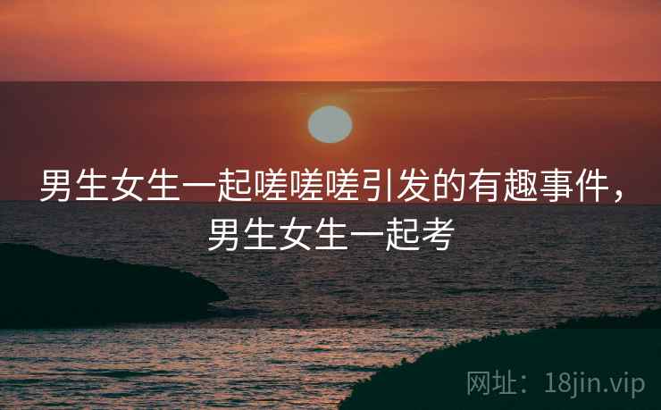 男生女生一起嗟嗟嗟引发的有趣事件，男生女生一起考