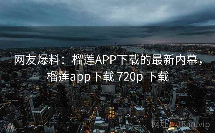 网友爆料：榴莲APP下载的最新内幕，榴莲app下载 720p 下载