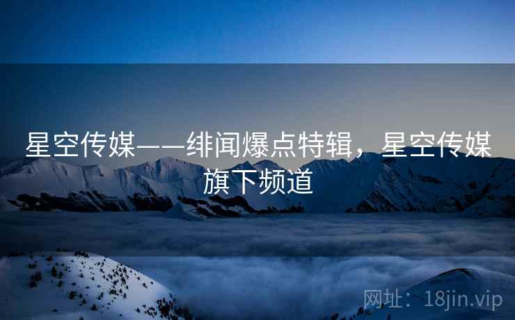星空传媒——绯闻爆点特辑，星空传媒旗下频道
