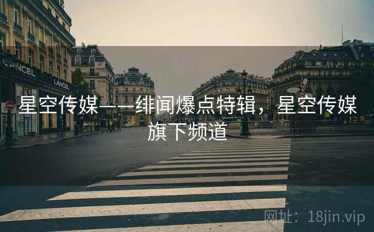星空传媒——绯闻爆点特辑，星空传媒旗下频道