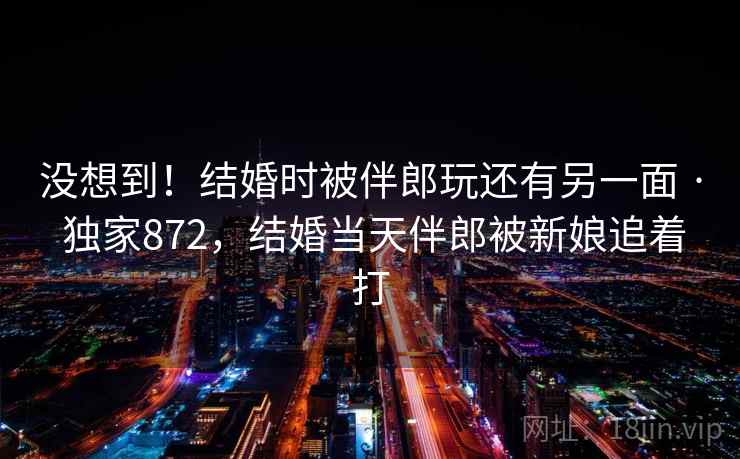 没想到!结婚时被伴郎玩还有另一面 · 独家872,结婚当天伴郎被新娘追着打