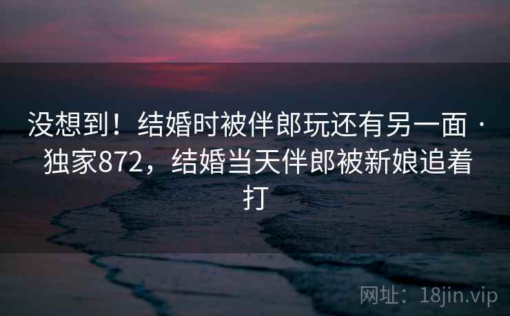没想到!结婚时被伴郎玩还有另一面 · 独家872,结婚当天伴郎被新娘追着打 没想到!结婚时被伴郎玩还有另一面 · 独家872,结婚当天伴郎被新娘追着打