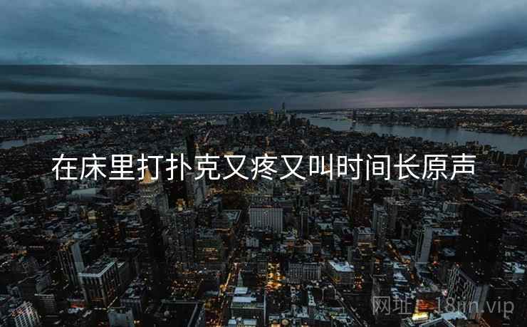 在床里打扑克又疼又叫时间长原声