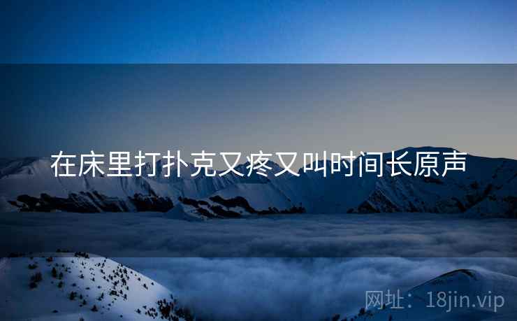 在床里打扑克又疼又叫时间长原声 在床里打扑克又疼又叫时间长原声