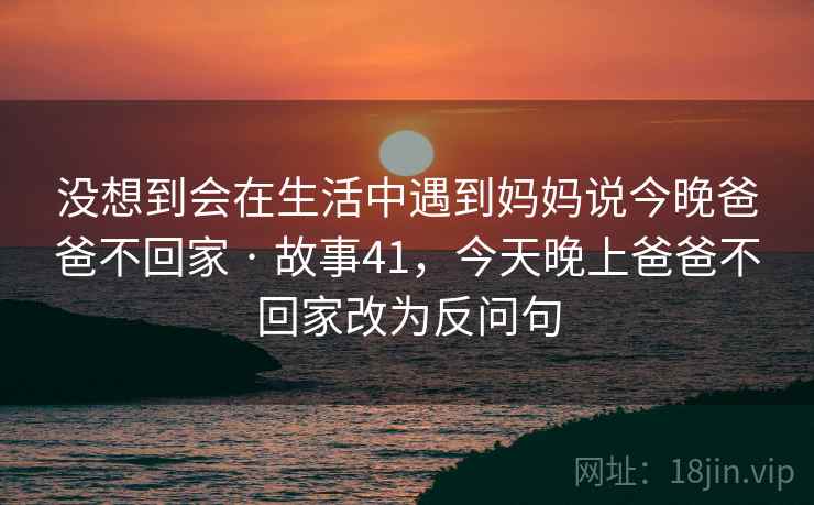 没想到会在生活中遇到妈妈说今晚爸爸不回家 · 故事41,今天晚上爸爸不回家改为反问句