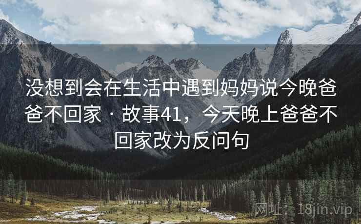 没想到会在生活中遇到妈妈说今晚爸爸不回家 · 故事41,今天晚上爸爸不回家改为反问句 没想到会在生活中遇到妈妈说今晚爸爸不回家 · 故事41,今天晚上爸爸不回家改为反问句