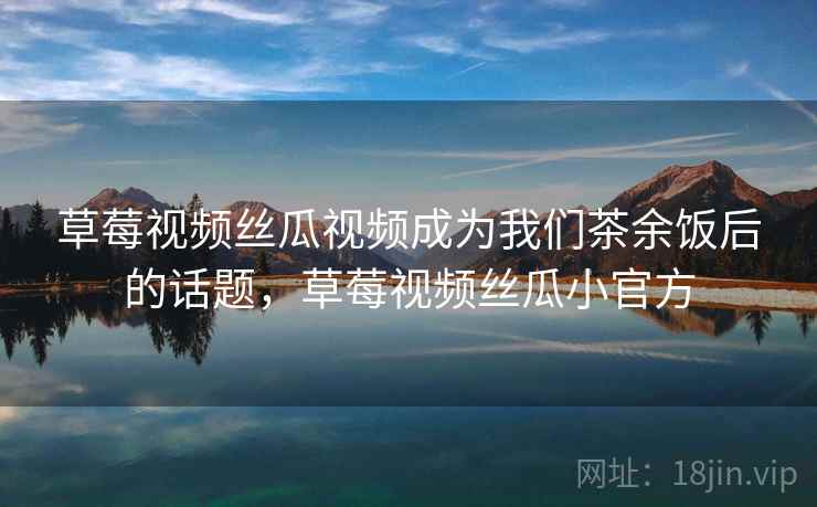 草莓视频丝瓜视频成为我们茶余饭后的话题,草莓视频丝瓜小官方