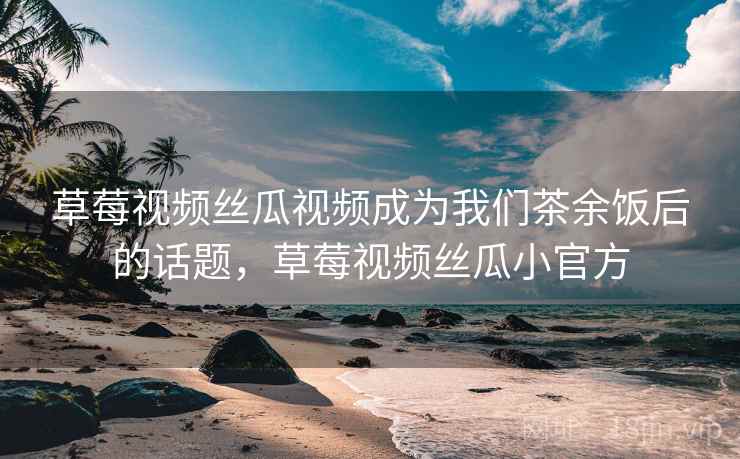 草莓视频丝瓜视频成为我们茶余饭后的话题,草莓视频丝瓜小官方 草莓视频丝瓜视频成为我们茶余饭后的话题,草莓视频丝瓜小官方