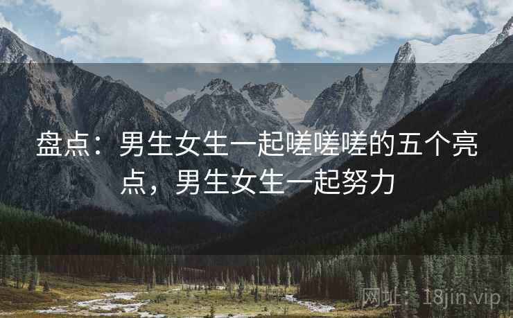 盘点:男生女生一起嗟嗟嗟的五个亮点,男生女生一起努力