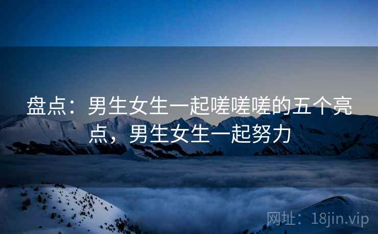 盘点:男生女生一起嗟嗟嗟的五个亮点,男生女生一起努力 盘点:男生女生一起嗟嗟嗟的五个亮点,男生女生一起努力