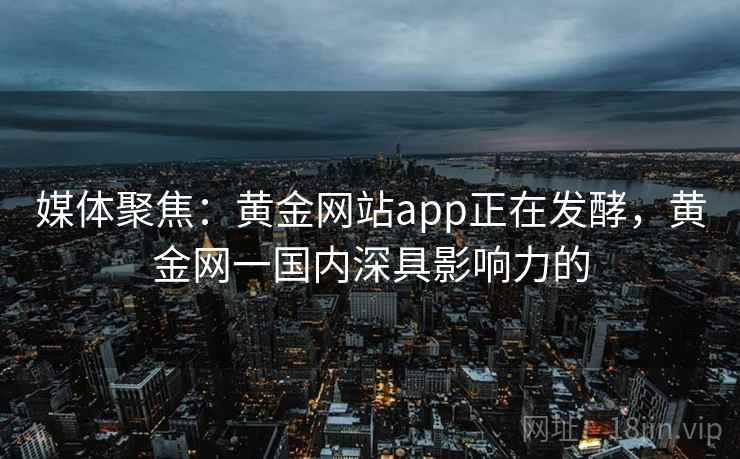 媒体聚焦:黄金网站app正在发酵,黄金网一国内深具影响力的