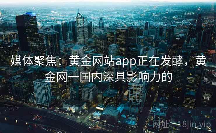 媒体聚焦:黄金网站app正在发酵,黄金网一国内深具影响力的 媒体聚焦:黄金网站app正在发酵,黄金网一国内深具影响力的
