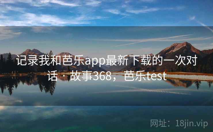 记录我和芭乐app最新下载的一次对话 · 故事368,芭乐test
