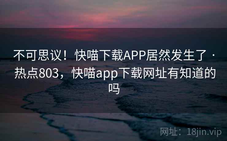 不可思议!快喵下载APP居然发生了 · 热点803,快喵app下载网址有知道的吗