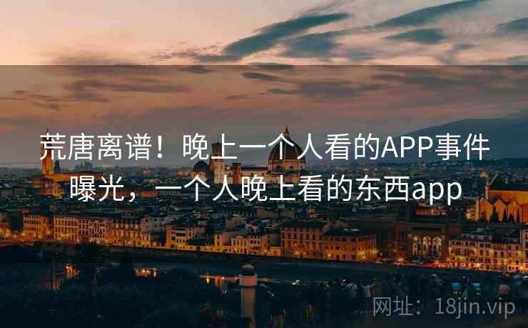 荒唐离谱!晚上一个人看的APP事件曝光,一个人晚上看的东西app 荒唐离谱!晚上一个人看的APP事件曝光,一个人晚上看的东西app