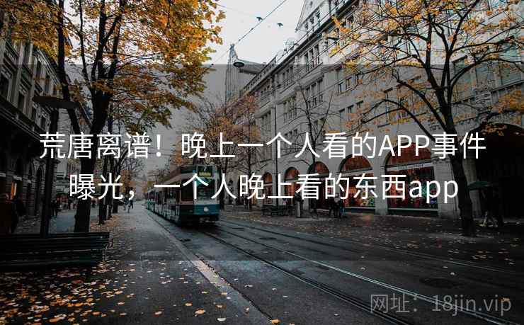 荒唐离谱!晚上一个人看的APP事件曝光,一个人晚上看的东西app