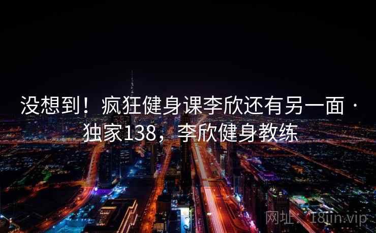 没想到!疯狂健身课李欣还有另一面 · 独家138,李欣健身教练