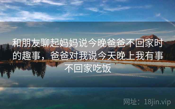 和朋友聊起妈妈说今晚爸爸不回家时的趣事,爸爸对我说今天晚上我有事不回家吃饭
