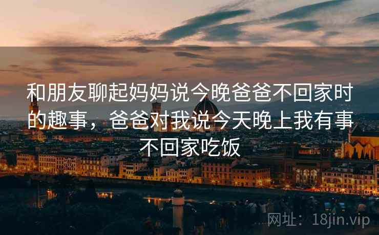 和朋友聊起妈妈说今晚爸爸不回家时的趣事,爸爸对我说今天晚上我有事不回家吃饭 和朋友聊起妈妈说今晚爸爸不回家时的趣事,爸爸对我说今天晚上我有事不回家吃饭