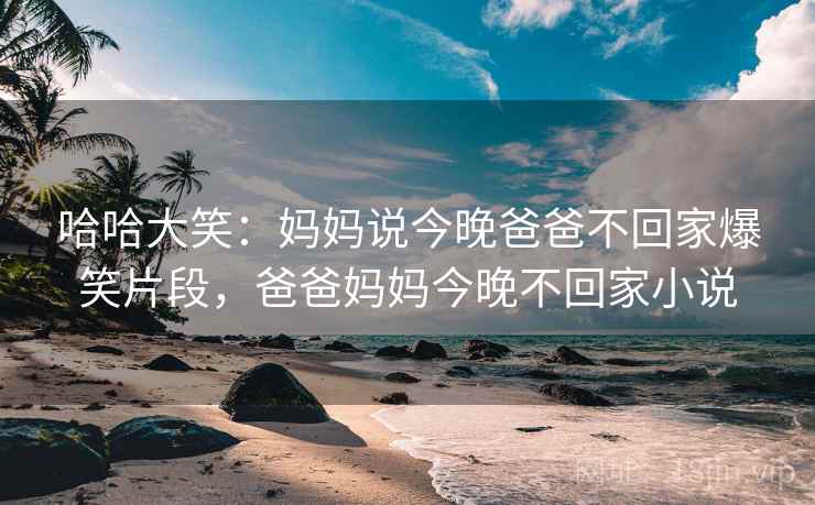 哈哈大笑:妈妈说今晚爸爸不回家爆笑片段,爸爸妈妈今晚不回家小说 哈哈大笑:妈妈说今晚爸爸不回家爆笑片段,爸爸妈妈今晚不回家小说
