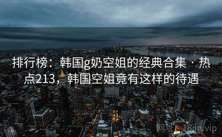 排行榜:韩国g奶空姐的经典合集 · 热点213,韩国空姐竟有这样的待遇