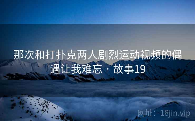 那次和打扑克两人剧烈运动视频的偶遇让我难忘 · 故事19