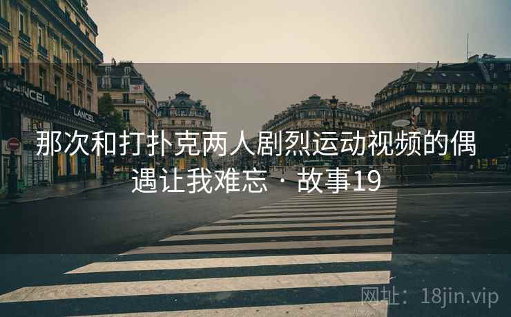 那次和打扑克两人剧烈运动视频的偶遇让我难忘 · 故事19 那次和打扑克两人剧烈运动视频的偶遇让我难忘 · 故事19