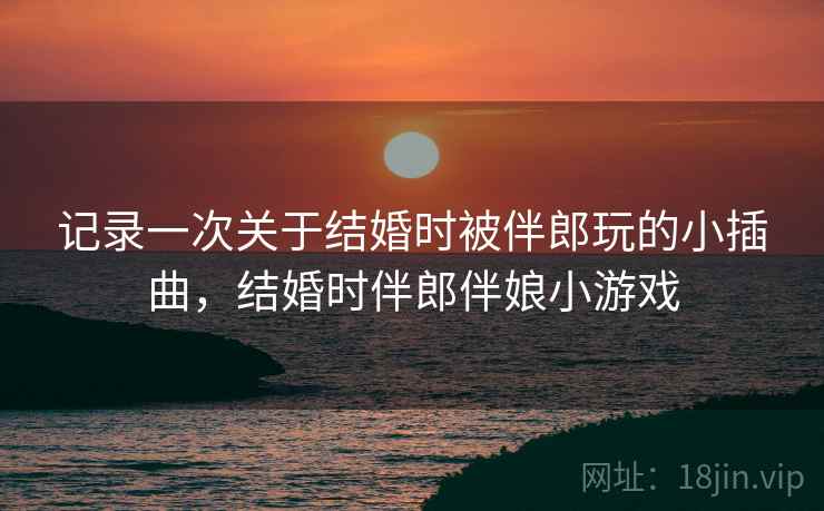 记录一次关于结婚时被伴郎玩的小插曲,结婚时伴郎伴娘小游戏