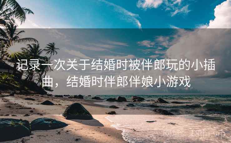 记录一次关于结婚时被伴郎玩的小插曲,结婚时伴郎伴娘小游戏 记录一次关于结婚时被伴郎玩的小插曲,结婚时伴郎伴娘小游戏