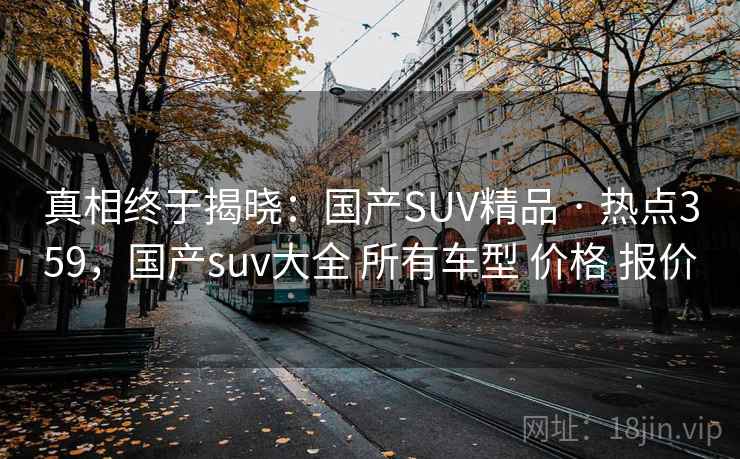 真相终于揭晓:国产SUV精品 · 热点359,国产suv大全 所有车型 价格 报价 真相终于揭晓:国产SUV精品 · 热点359,国产suv大全 所有车型 价格 报价