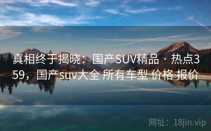 真相终于揭晓:国产SUV精品 · 热点359,国产suv大全 所有车型 价格 报价