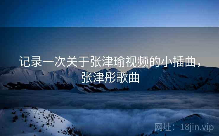 记录一次关于张津瑜视频的小插曲,张津彤歌曲 记录一次关于张津瑜视频的小插曲,张津彤歌曲