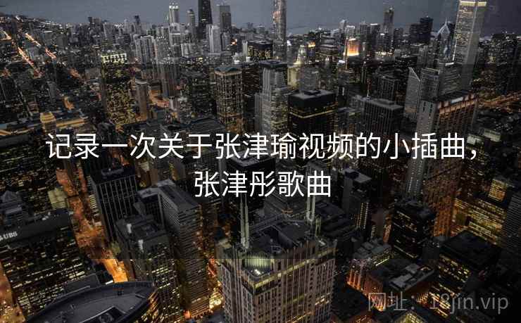记录一次关于张津瑜视频的小插曲,张津彤歌曲