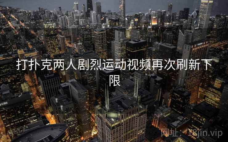 打扑克两人剧烈运动视频再次刷新下限 打扑克两人剧烈运动视频再次刷新下限