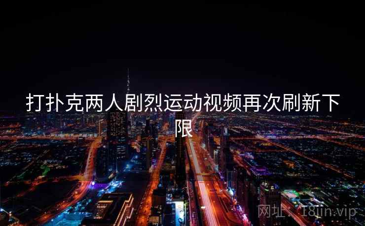 打扑克两人剧烈运动视频再次刷新下限 打扑克两人剧烈运动视频再次刷新下限