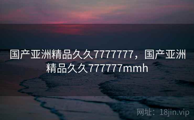 国产亚洲精品久久7777777,国产亚洲精品久久777777mmh