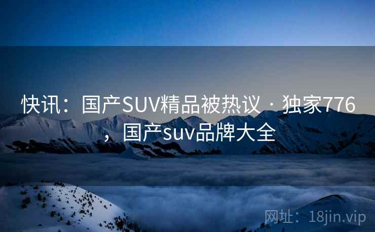 快讯:国产SUV精品被热议 · 独家776,国产suv品牌大全