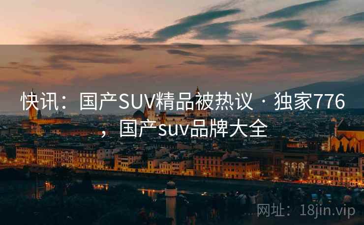 快讯:国产SUV精品被热议 · 独家776,国产suv品牌大全 快讯:国产SUV精品被热议 · 独家776,国产suv品牌大全