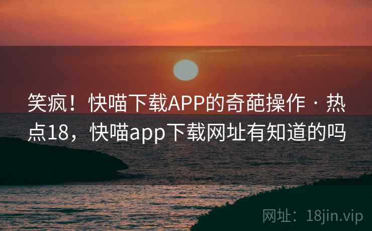 笑疯!快喵下载APP的奇葩操作 · 热点18,快喵app下载网址有知道的吗 笑疯!快喵下载APP的奇葩操作 · 热点18,快喵app下载网址有知道的吗