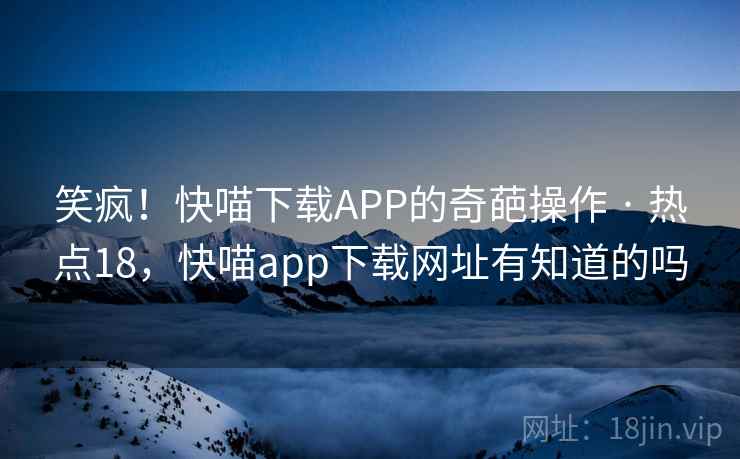 笑疯!快喵下载APP的奇葩操作 · 热点18,快喵app下载网址有知道的吗 笑疯!快喵下载APP的奇葩操作 · 热点18,快喵app下载网址有知道的吗